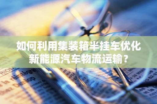 如何利用集装箱半挂车优化新能源汽车物流运输？