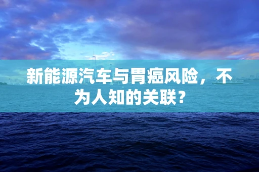 新能源汽车与胃癌风险，不为人知的关联？