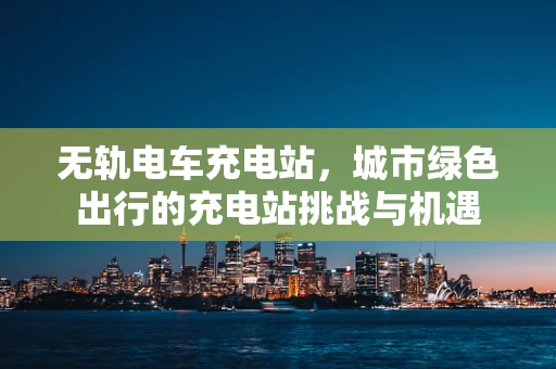 无轨电车充电站，城市绿色出行的充电站挑战与机遇