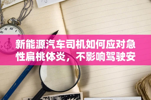 新能源汽车司机如何应对急性扁桃体炎，不影响驾驶安全？