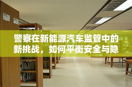 警察在新能源汽车监管中的新挑战，如何平衡安全与隐私？