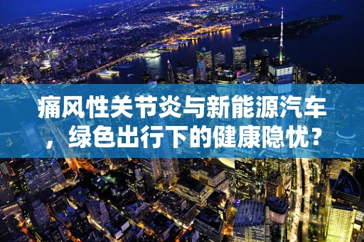 痛风性关节炎与新能源汽车，绿色出行下的健康隐忧？