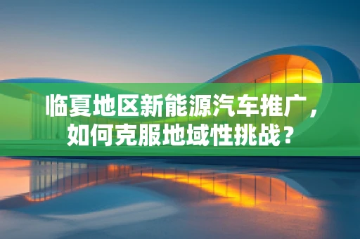 临夏地区新能源汽车推广，如何克服地域性挑战？