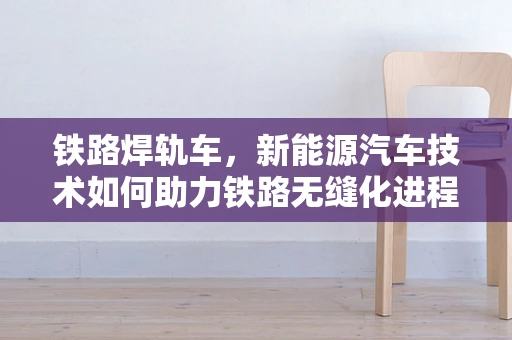 铁路焊轨车，新能源汽车技术如何助力铁路无缝化进程？
