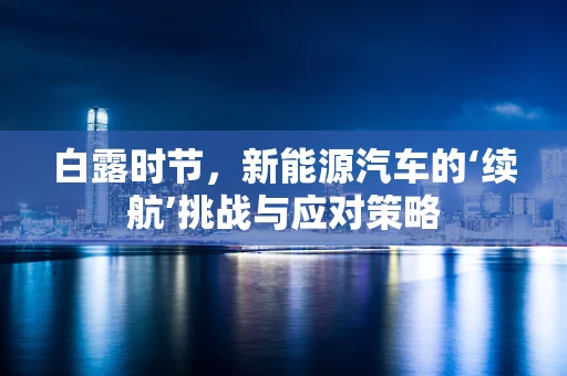 白露时节，新能源汽车的‘续航’挑战与应对策略