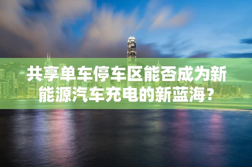 共享单车停车区能否成为新能源汽车充电的新蓝海？