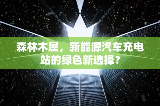 森林木屋，新能源汽车充电站的绿色新选择？