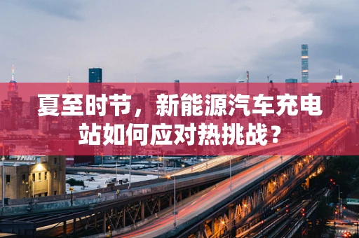 夏至时节，新能源汽车充电站如何应对热挑战？