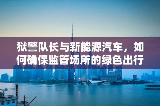 狱警队长与新能源汽车，如何确保监管场所的绿色出行？