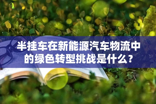 半挂车在新能源汽车物流中的绿色转型挑战是什么？