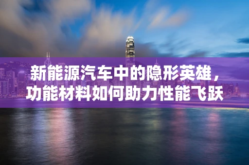新能源汽车中的隐形英雄，功能材料如何助力性能飞跃？
