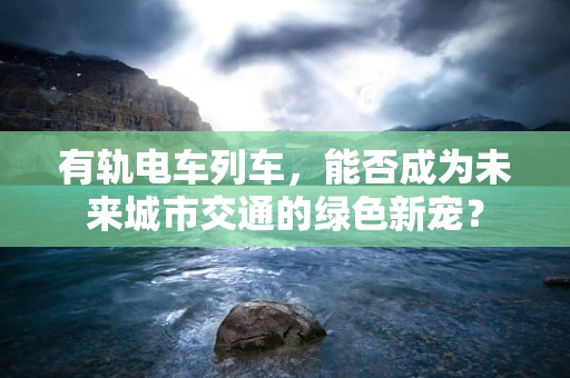 有轨电车列车，能否成为未来城市交通的绿色新宠？