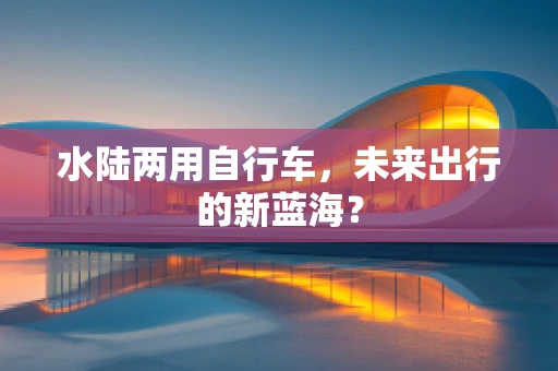 水陆两用自行车，未来出行的新蓝海？
