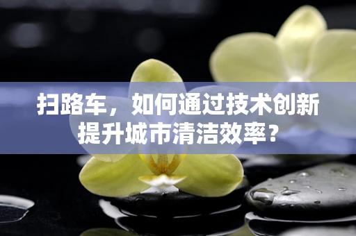 扫路车，如何通过技术创新提升城市清洁效率？