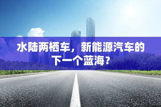 水陆两栖车，新能源汽车的下一个蓝海？