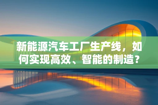 新能源汽车工厂生产线，如何实现高效、智能的制造？