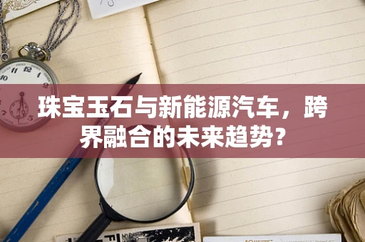 珠宝玉石与新能源汽车，跨界融合的未来趋势？