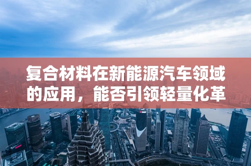 复合材料在新能源汽车领域的应用，能否引领轻量化革命？