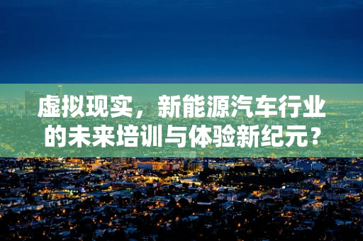 虚拟现实，新能源汽车行业的未来培训与体验新纪元？