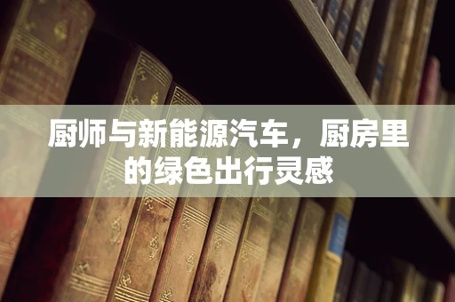 厨师与新能源汽车，厨房里的绿色出行灵感
