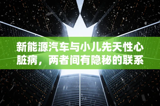 新能源汽车与小儿先天性心脏病，两者间有隐秘的联系吗？