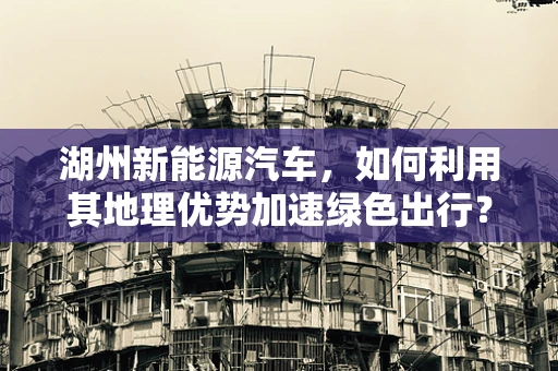 湖州新能源汽车，如何利用其地理优势加速绿色出行？
