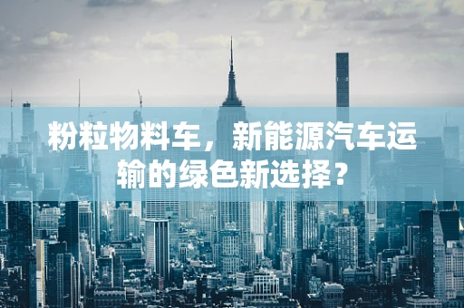 粉粒物料车，新能源汽车运输的绿色新选择？
