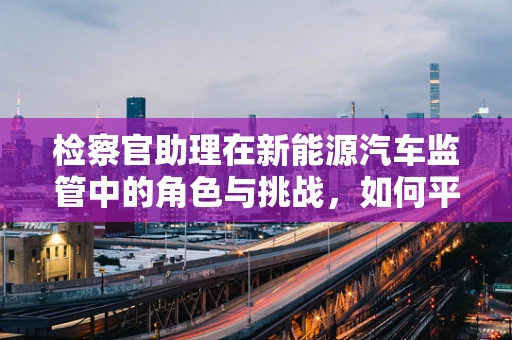 检察官助理在新能源汽车监管中的角色与挑战，如何平衡法律与科技前沿？