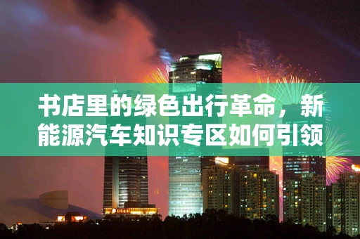 书店里的绿色出行革命，新能源汽车知识专区如何引领阅读新风尚？