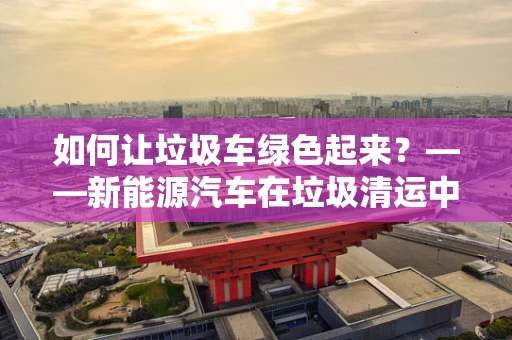 如何让垃圾车绿色起来？——新能源汽车在垃圾清运中的新角色