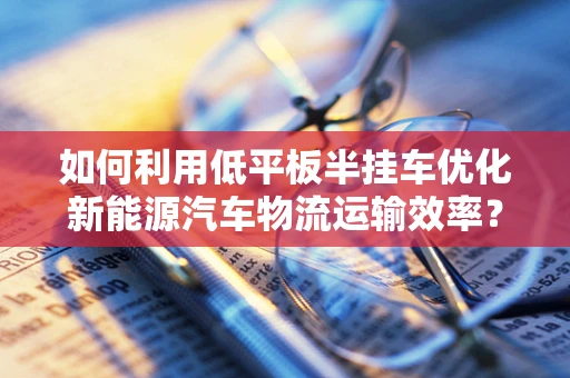 如何利用低平板半挂车优化新能源汽车物流运输效率？