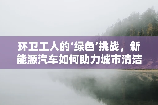 环卫工人的‘绿色’挑战，新能源汽车如何助力城市清洁？