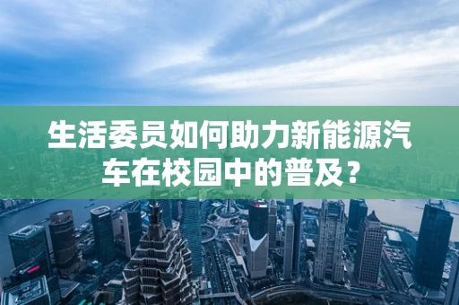 生活委员如何助力新能源汽车在校园中的普及？