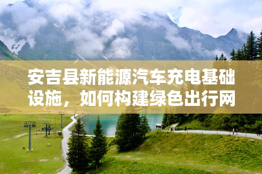 安吉县新能源汽车充电基础设施，如何构建绿色出行网络？