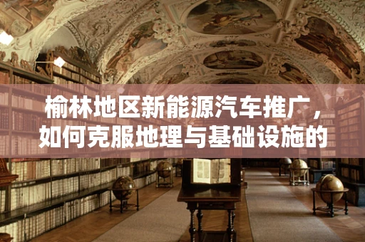 榆林地区新能源汽车推广，如何克服地理与基础设施的双重挑战？