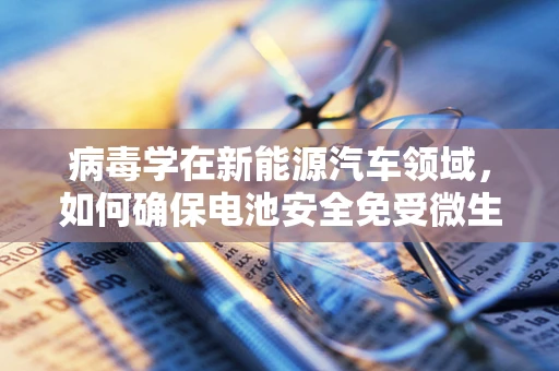 病毒学在新能源汽车领域，如何确保电池安全免受微生物侵害？