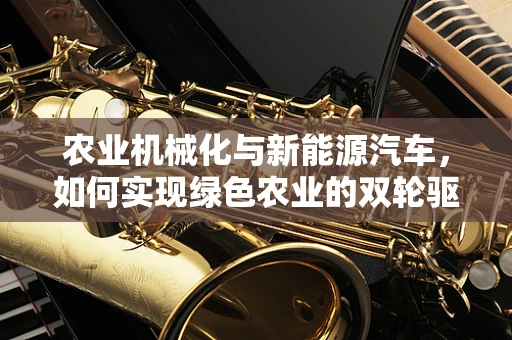 农业机械化与新能源汽车，如何实现绿色农业的双轮驱动？