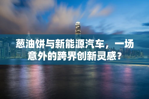 葱油饼与新能源汽车，一场意外的跨界创新灵感？
