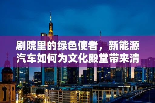 剧院里的绿色使者，新能源汽车如何为文化殿堂带来清新空气？