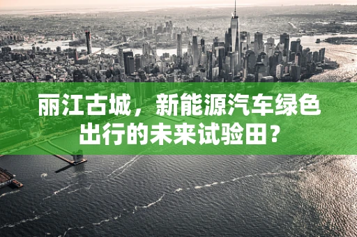 丽江古城，新能源汽车绿色出行的未来试验田？