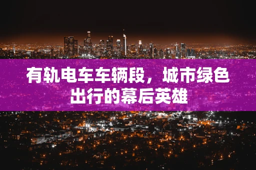 有轨电车车辆段，城市绿色出行的幕后英雄