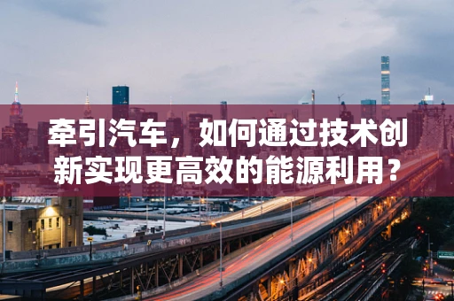 牵引汽车，如何通过技术创新实现更高效的能源利用？