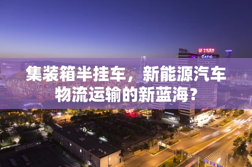 集装箱半挂车，新能源汽车物流运输的新蓝海？