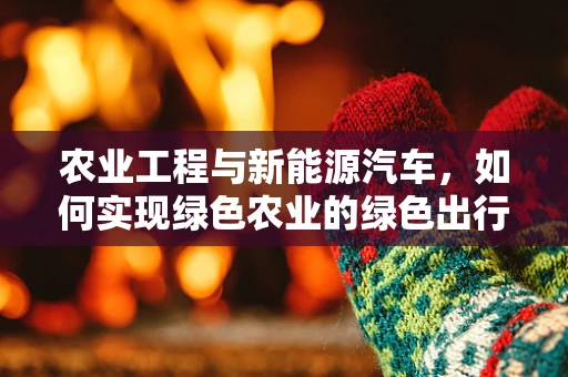 农业工程与新能源汽车，如何实现绿色农业的绿色出行？