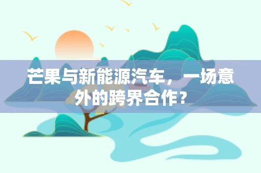 芒果与新能源汽车，一场意外的跨界合作？