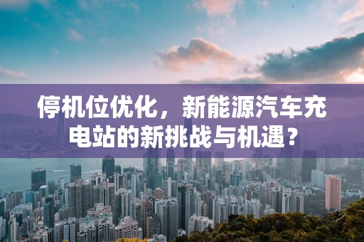 停机位优化，新能源汽车充电站的新挑战与机遇？