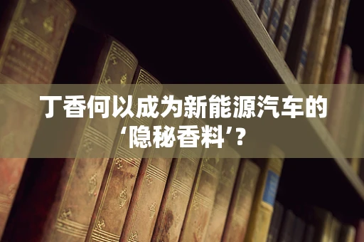 丁香何以成为新能源汽车的‘隐秘香料’？