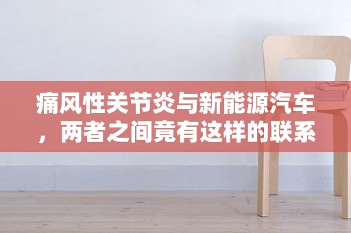 痛风性关节炎与新能源汽车，两者之间竟有这样的联系？