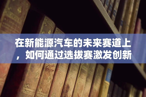 在新能源汽车的未来赛道上，如何通过选拔赛激发创新火花？