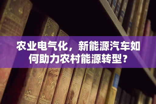 农业电气化，新能源汽车如何助力农村能源转型？